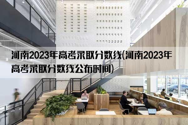 河南2023年高考录取分数线(河南2023年高考录取分数线公布时间)